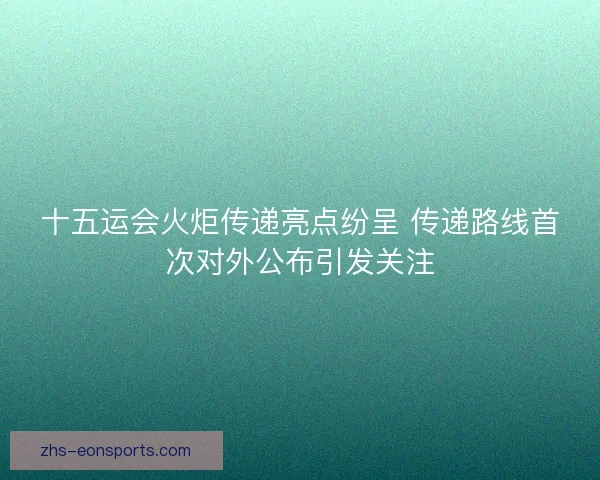 十五运会火炬传递亮点纷呈 传递路线首次对外公布引发关注